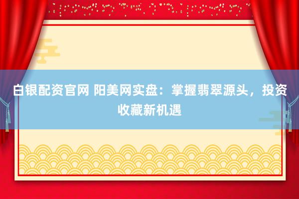 白银配资官网 阳美网实盘：掌握翡翠源头，投资收藏新机遇