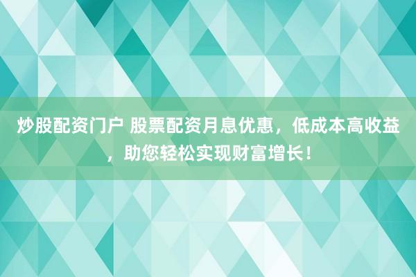 炒股配资门户 股票配资月息优惠，低成本高收益，助您轻松实现财富增长！
