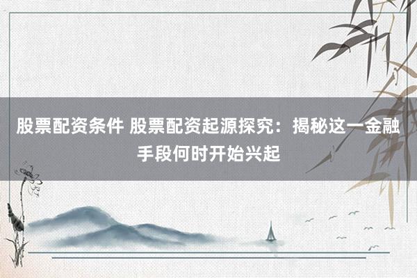 股票配资条件 股票配资起源探究：揭秘这一金融手段何时开始兴起