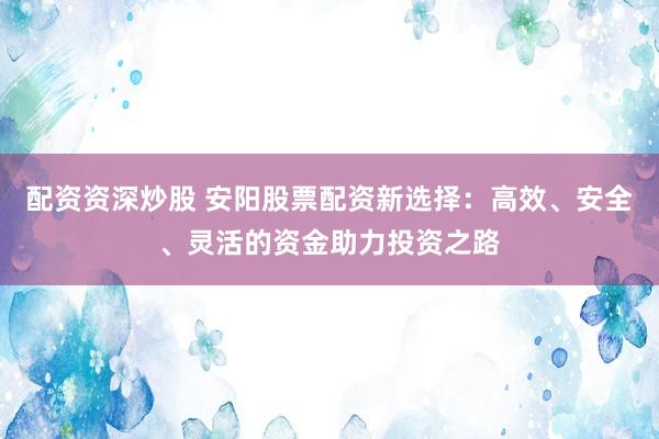 配资资深炒股 安阳股票配资新选择：高效、安全、灵活的资金助力投资之路
