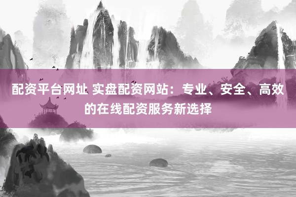 配资平台网址 实盘配资网站：专业、安全、高效的在线配资服务新选择
