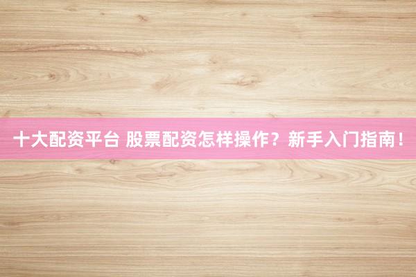 十大配资平台 股票配资怎样操作？新手入门指南！