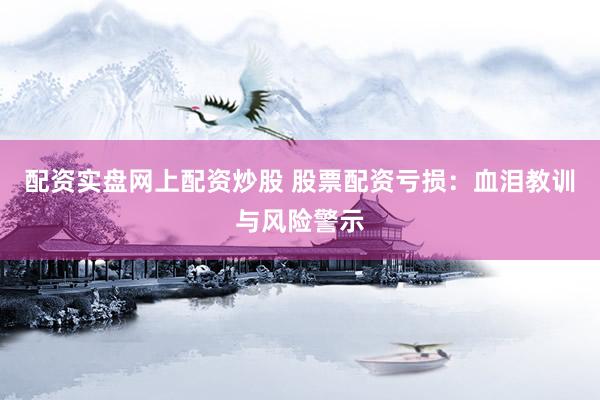 配资实盘网上配资炒股 股票配资亏损：血泪教训与风险警示