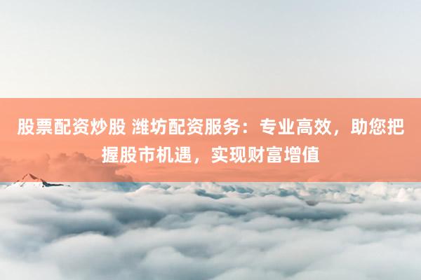 股票配资炒股 潍坊配资服务：专业高效，助您把握股市机遇，实现财富增值