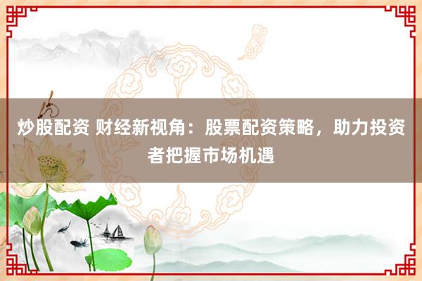 炒股配资 财经新视角：股票配资策略，助力投资者把握市场机遇
