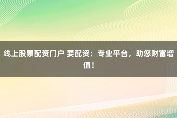 线上股票配资门户 要配资：专业平台，助您财富增值！
