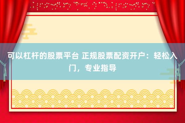 可以杠杆的股票平台 正规股票配资开户：轻松入门，专业指导