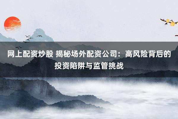 网上配资炒股 揭秘场外配资公司：高风险背后的投资陷阱与监管挑战