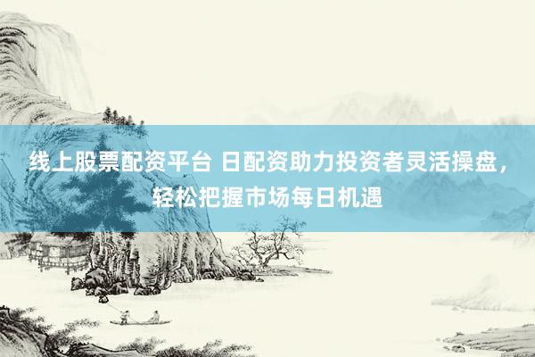 线上股票配资平台 日配资助力投资者灵活操盘，轻松把握市场每日机遇