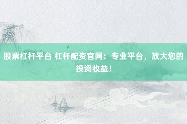 股票杠杆平台 杠杆配资官网：专业平台，放大您的投资收益！