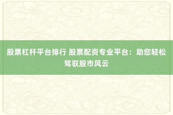 股票杠杆平台排行 股票配资专业平台：助您轻松驾驭股市风云