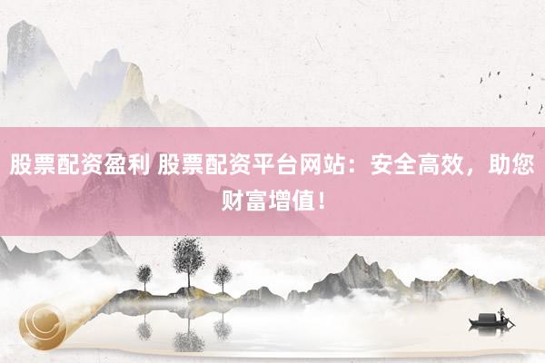 股票配资盈利 股票配资平台网站：安全高效，助您财富增值！