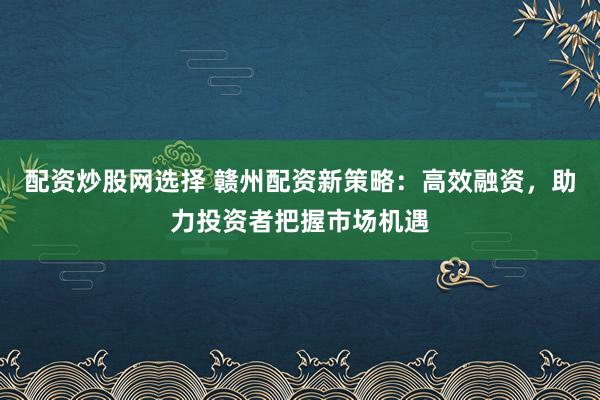配资炒股网选择 赣州配资新策略：高效融资，助力投资者把握市场机遇