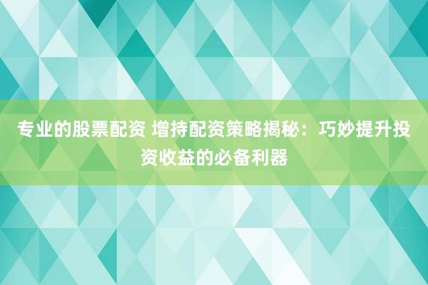 专业的股票配资 增持配资策略揭秘：巧妙提升投资收益的必备利器
