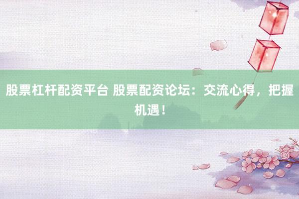 股票杠杆配资平台 股票配资论坛：交流心得，把握机遇！