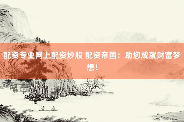配资专业网上配资炒股 配资帝国：助您成就财富梦想！