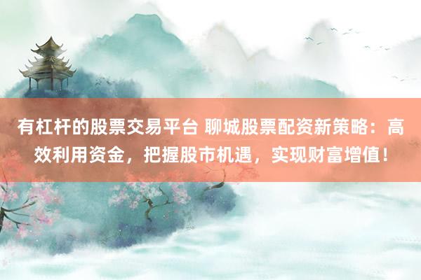有杠杆的股票交易平台 聊城股票配资新策略：高效利用资金，把握股市机遇，实现财富增值！