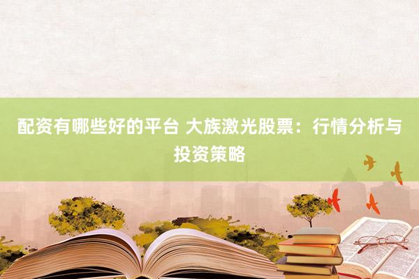 配资有哪些好的平台 大族激光股票：行情分析与投资策略