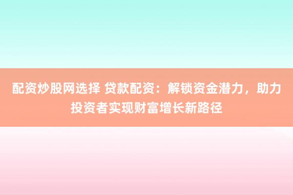 配资炒股网选择 贷款配资：解锁资金潜力，助力投资者实现财富增长新路径