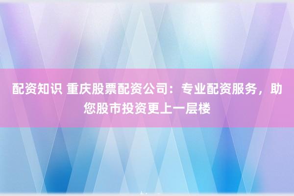 配资知识 重庆股票配资公司：专业配资服务，助您股市投资更上一层楼