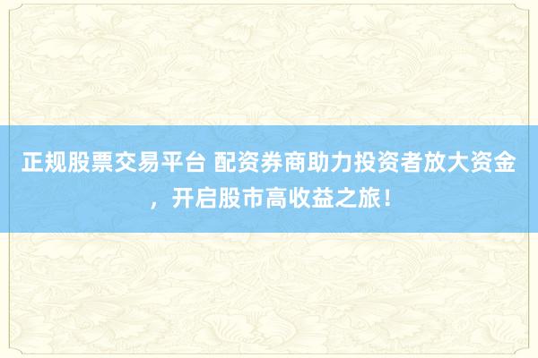 正规股票交易平台 配资券商助力投资者放大资金，开启股市高收益之旅！