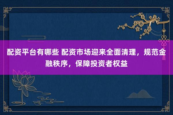 配资平台有哪些 配资市场迎来全面清理，规范金融秩序，保障投资者权益