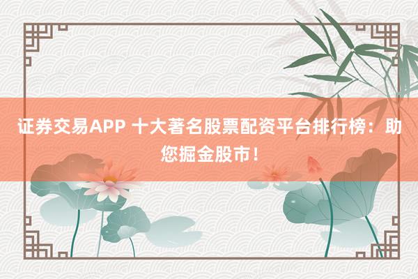 证券交易APP 十大著名股票配资平台排行榜：助您掘金股市！