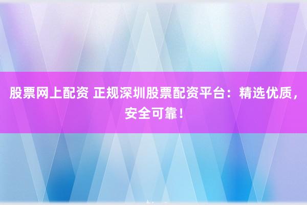 股票网上配资 正规深圳股票配资平台：精选优质，安全可靠！
