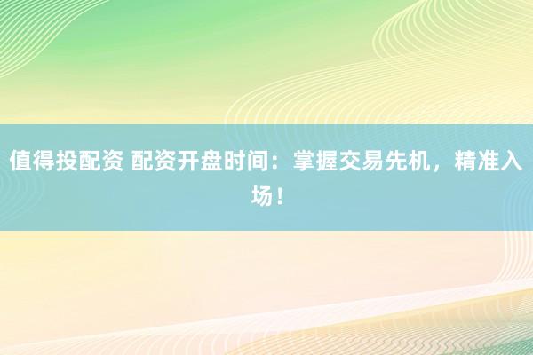 值得投配资 配资开盘时间：掌握交易先机，精准入场！