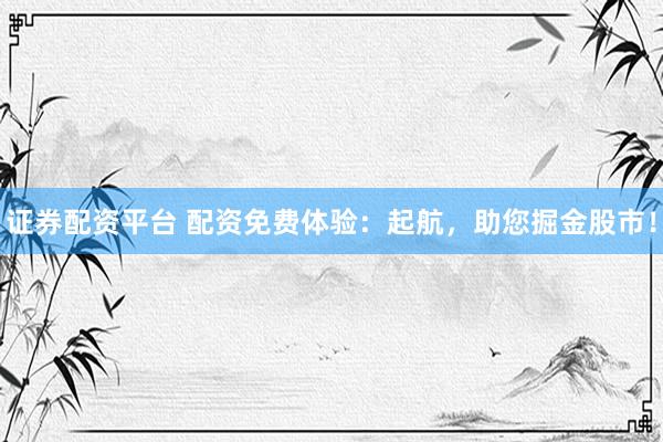 证券配资平台 配资免费体验：起航，助您掘金股市！