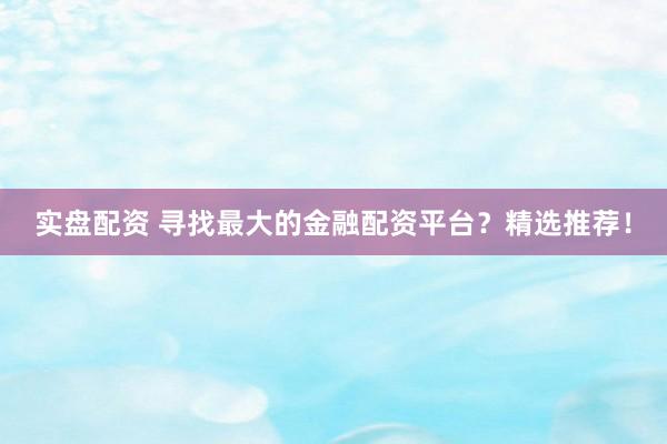 实盘配资 寻找最大的金融配资平台？精选推荐！