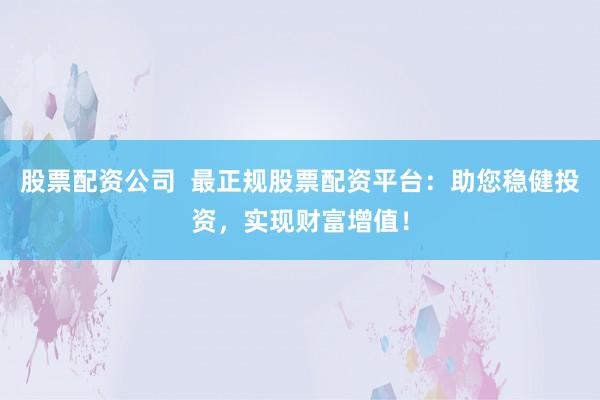 股票配资公司  最正规股票配资平台：助您稳健投资，实现财富增值！