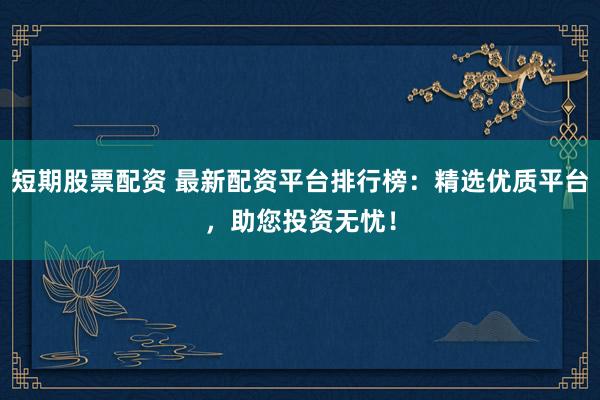 短期股票配资 最新配资平台排行榜：精选优质平台，助您投资无忧！