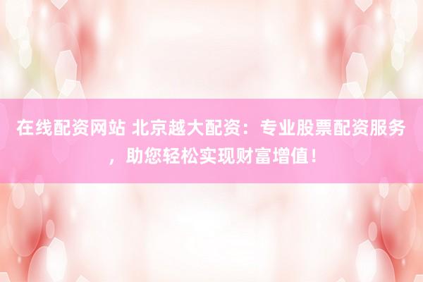 在线配资网站 北京越大配资：专业股票配资服务，助您轻松实现财富增值！