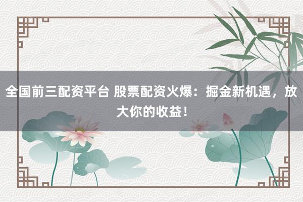 全国前三配资平台 股票配资火爆：掘金新机遇，放大你的收益！