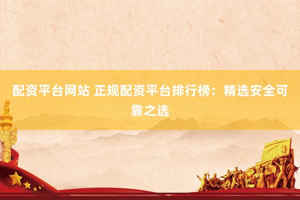 配资平台网站 正规配资平台排行榜：精选安全可靠之选