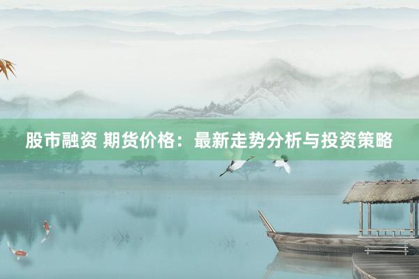 股市融资 期货价格：最新走势分析与投资策略
