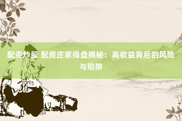 配资炒股 配资庄家操盘揭秘：高收益背后的风险与陷阱
