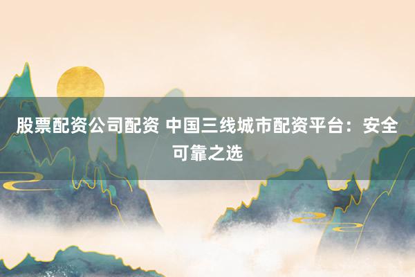 股票配资公司配资 中国三线城市配资平台：安全可靠之选