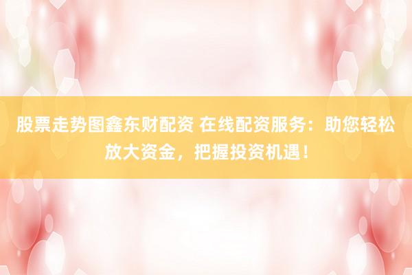 股票走势图鑫东财配资 在线配资服务：助您轻松放大资金，把握投资机遇！