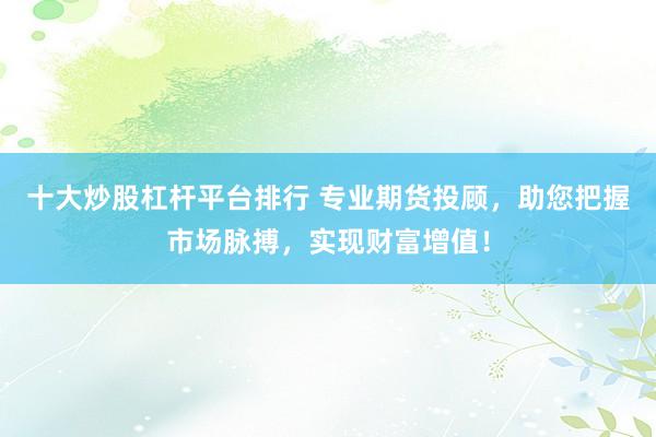 十大炒股杠杆平台排行 专业期货投顾，助您把握市场脉搏，实现财富增值！