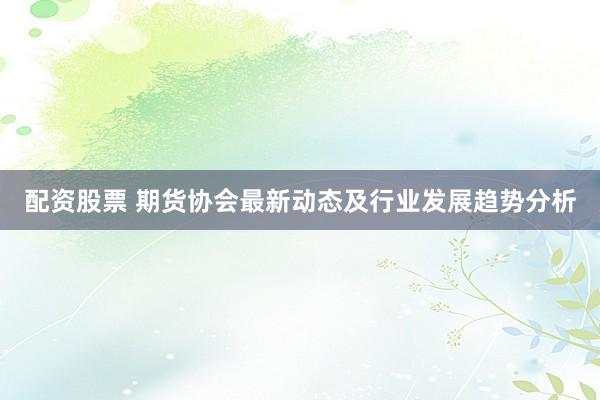 配资股票 期货协会最新动态及行业发展趋势分析