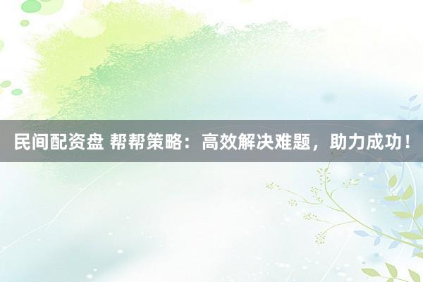 民间配资盘 帮帮策略：高效解决难题，助力成功！