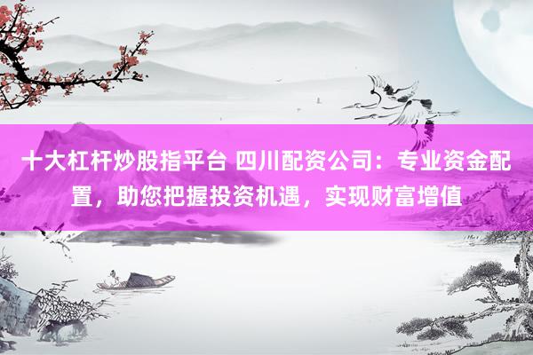 十大杠杆炒股指平台 四川配资公司：专业资金配置，助您把握投资机遇，实现财富增值