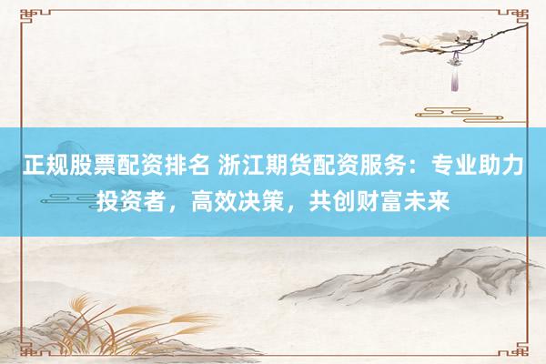 正规股票配资排名 浙江期货配资服务：专业助力投资者，高效决策，共创财富未来