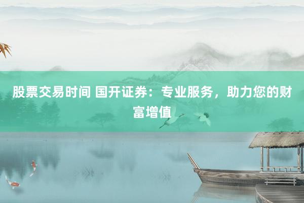 股票交易时间 国开证券：专业服务，助力您的财富增值