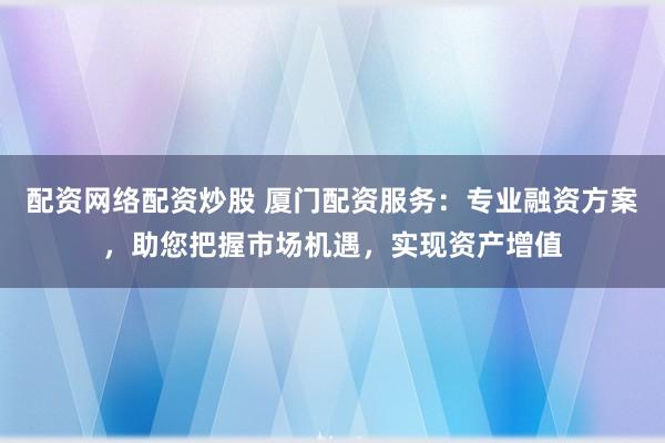 配资网络配资炒股 厦门配资服务：专业融资方案，助您把握市场机遇，实现资产增值