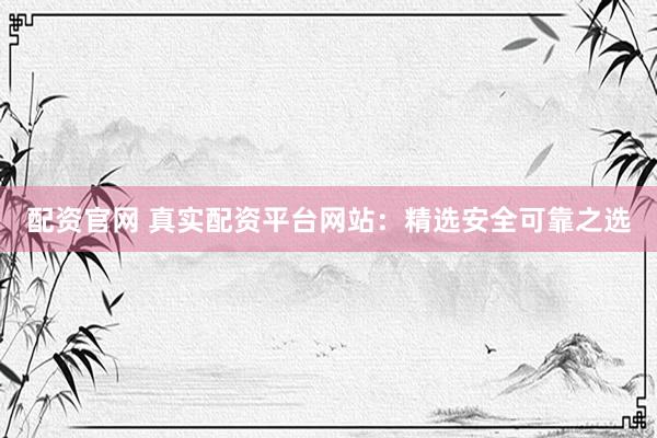 配资官网 真实配资平台网站：精选安全可靠之选