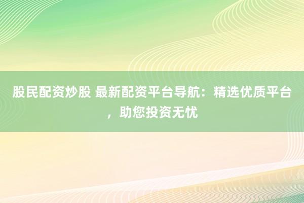 股民配资炒股 最新配资平台导航：精选优质平台，助您投资无忧