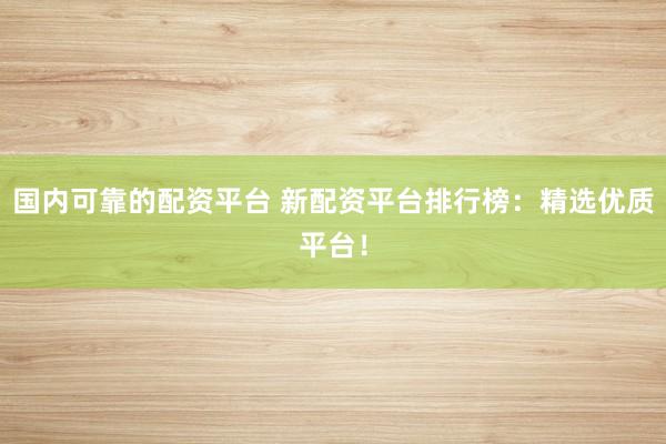 国内可靠的配资平台 新配资平台排行榜：精选优质平台！